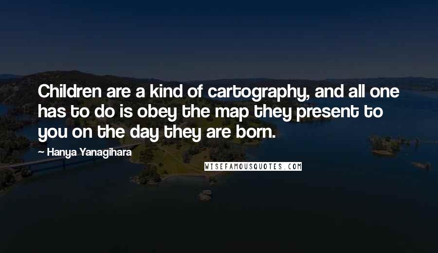 Hanya Yanagihara Quotes: Children are a kind of cartography, and all one has to do is obey the map they present to you on the day they are born.