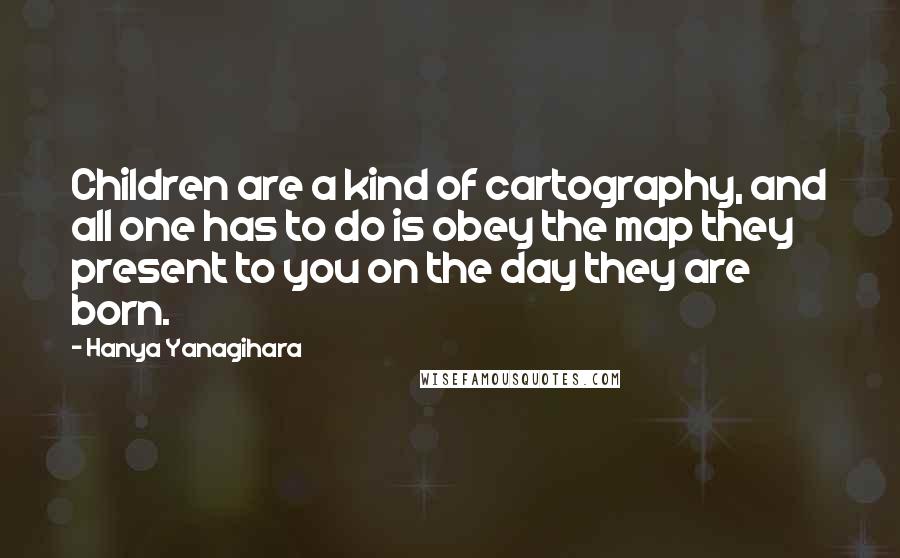 Hanya Yanagihara Quotes: Children are a kind of cartography, and all one has to do is obey the map they present to you on the day they are born.