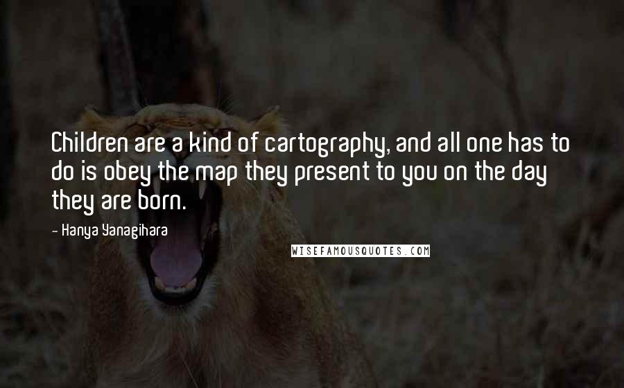 Hanya Yanagihara Quotes: Children are a kind of cartography, and all one has to do is obey the map they present to you on the day they are born.