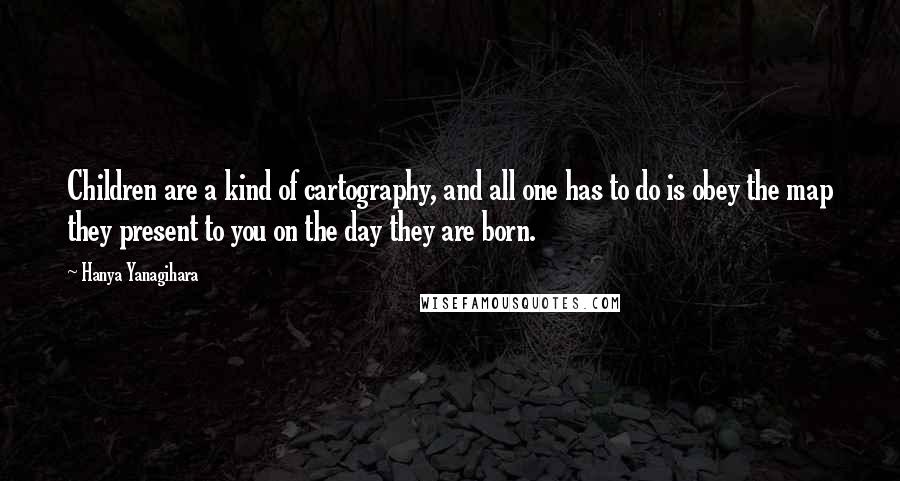 Hanya Yanagihara Quotes: Children are a kind of cartography, and all one has to do is obey the map they present to you on the day they are born.