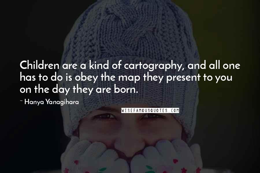 Hanya Yanagihara Quotes: Children are a kind of cartography, and all one has to do is obey the map they present to you on the day they are born.