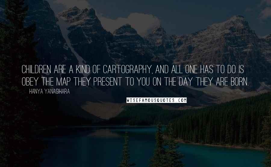 Hanya Yanagihara Quotes: Children are a kind of cartography, and all one has to do is obey the map they present to you on the day they are born.