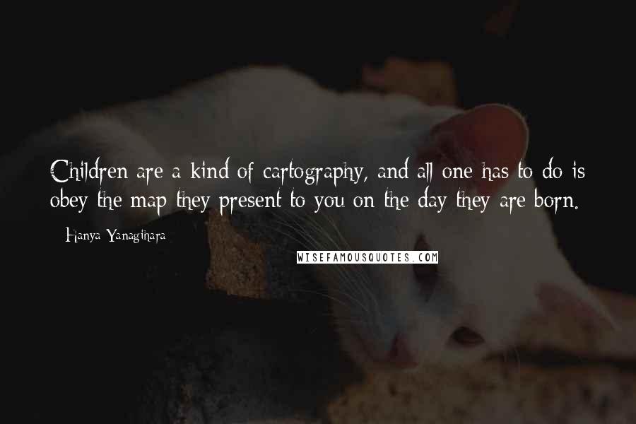 Hanya Yanagihara Quotes: Children are a kind of cartography, and all one has to do is obey the map they present to you on the day they are born.