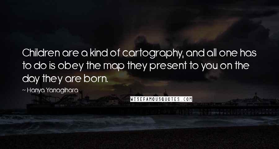 Hanya Yanagihara Quotes: Children are a kind of cartography, and all one has to do is obey the map they present to you on the day they are born.