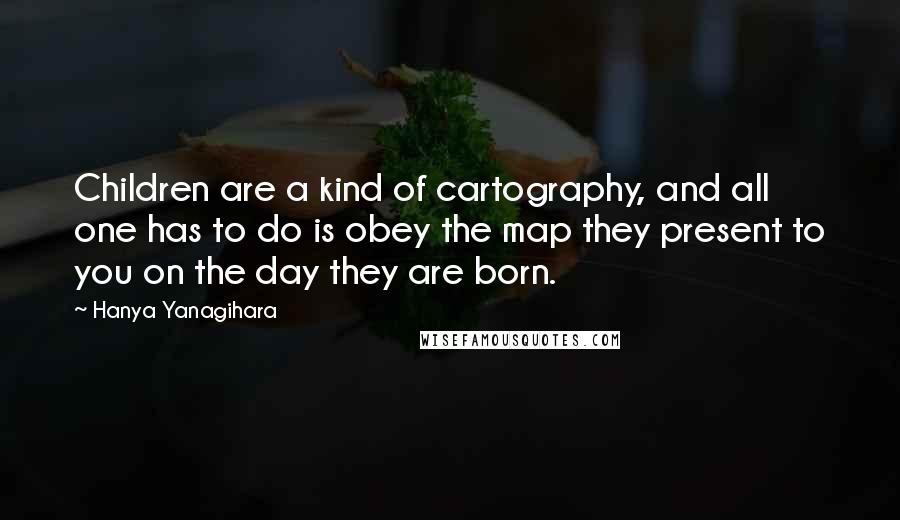 Hanya Yanagihara Quotes: Children are a kind of cartography, and all one has to do is obey the map they present to you on the day they are born.