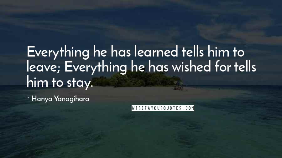 Hanya Yanagihara Quotes: Everything he has learned tells him to leave; Everything he has wished for tells him to stay.