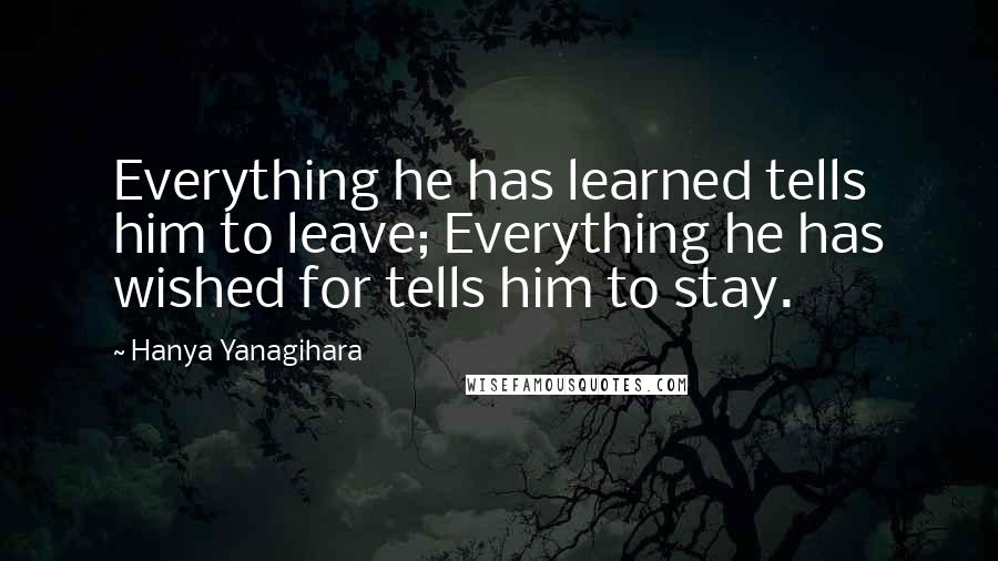 Hanya Yanagihara Quotes: Everything he has learned tells him to leave; Everything he has wished for tells him to stay.