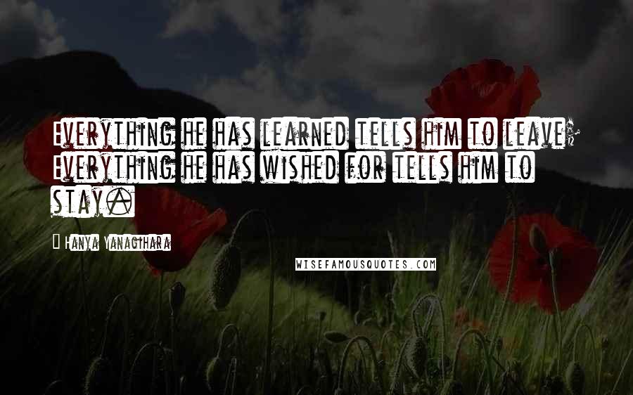 Hanya Yanagihara Quotes: Everything he has learned tells him to leave; Everything he has wished for tells him to stay.