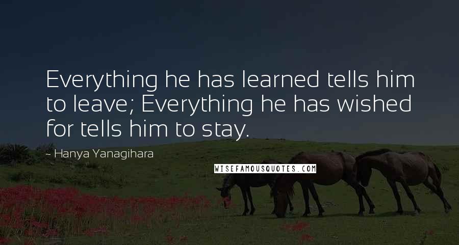 Hanya Yanagihara Quotes: Everything he has learned tells him to leave; Everything he has wished for tells him to stay.