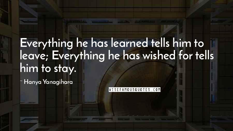 Hanya Yanagihara Quotes: Everything he has learned tells him to leave; Everything he has wished for tells him to stay.