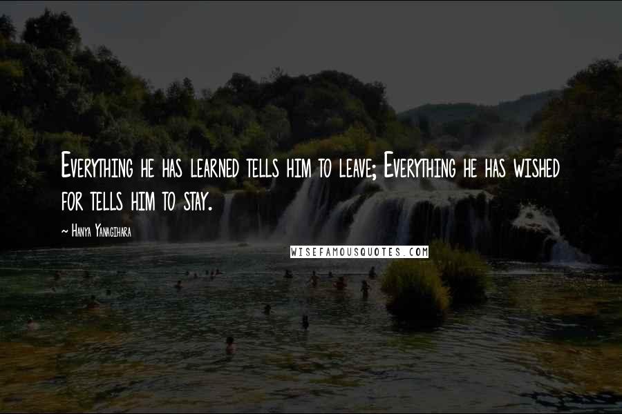 Hanya Yanagihara Quotes: Everything he has learned tells him to leave; Everything he has wished for tells him to stay.