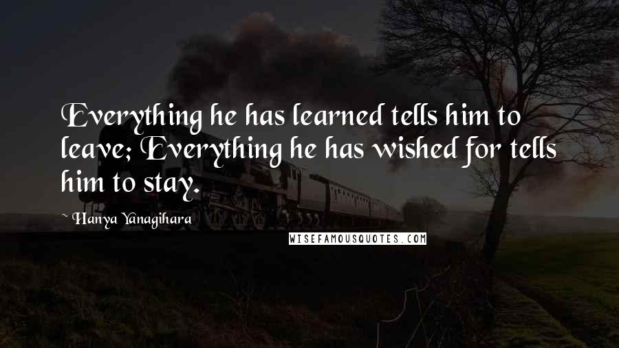 Hanya Yanagihara Quotes: Everything he has learned tells him to leave; Everything he has wished for tells him to stay.