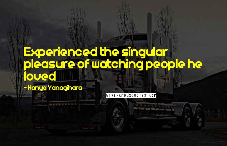 Hanya Yanagihara Quotes: Experienced the singular pleasure of watching people he loved