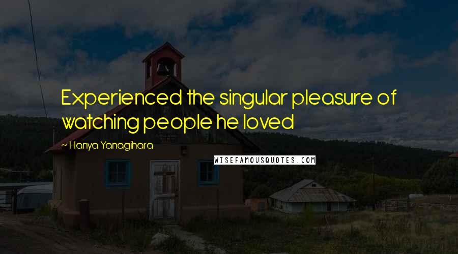 Hanya Yanagihara Quotes: Experienced the singular pleasure of watching people he loved