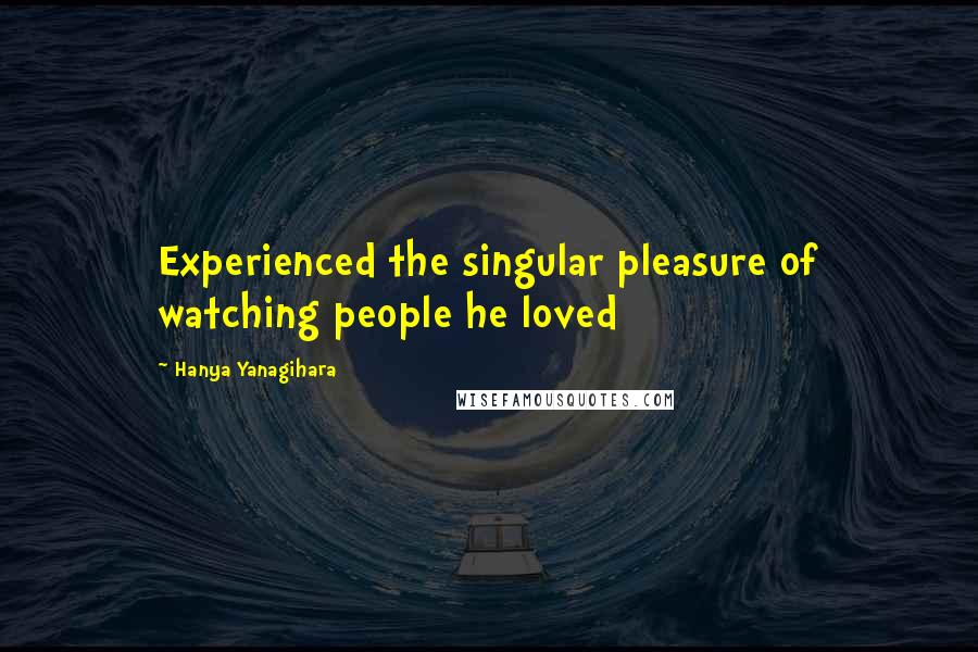 Hanya Yanagihara Quotes: Experienced the singular pleasure of watching people he loved