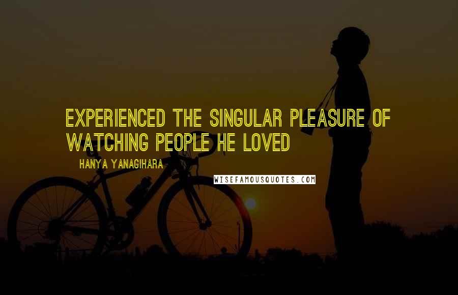 Hanya Yanagihara Quotes: Experienced the singular pleasure of watching people he loved
