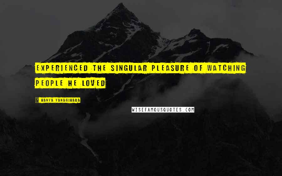 Hanya Yanagihara Quotes: Experienced the singular pleasure of watching people he loved