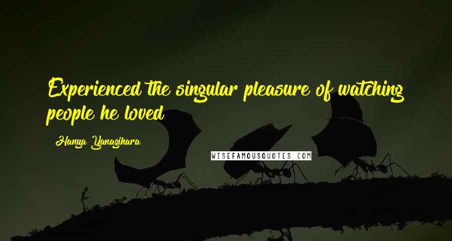 Hanya Yanagihara Quotes: Experienced the singular pleasure of watching people he loved