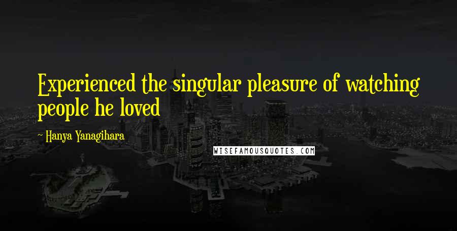 Hanya Yanagihara Quotes: Experienced the singular pleasure of watching people he loved