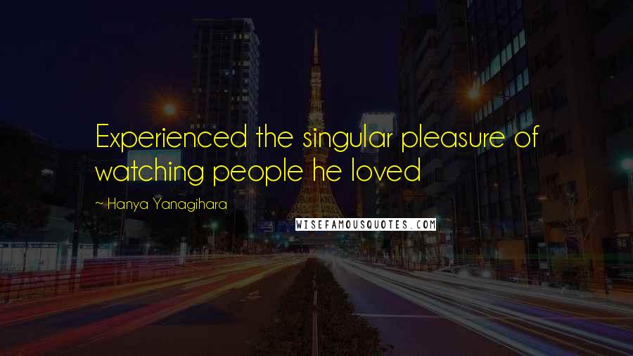 Hanya Yanagihara Quotes: Experienced the singular pleasure of watching people he loved