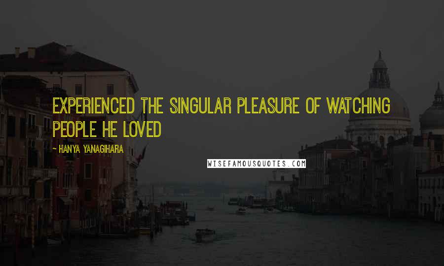Hanya Yanagihara Quotes: Experienced the singular pleasure of watching people he loved
