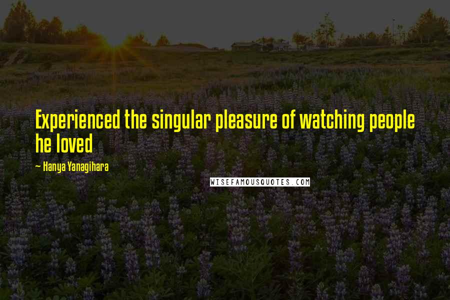 Hanya Yanagihara Quotes: Experienced the singular pleasure of watching people he loved