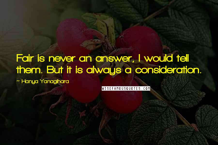 Hanya Yanagihara Quotes: Fair is never an answer, I would tell them. But it is always a consideration.