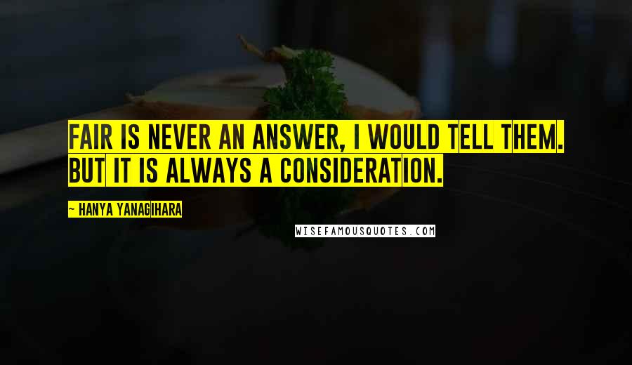 Hanya Yanagihara Quotes: Fair is never an answer, I would tell them. But it is always a consideration.