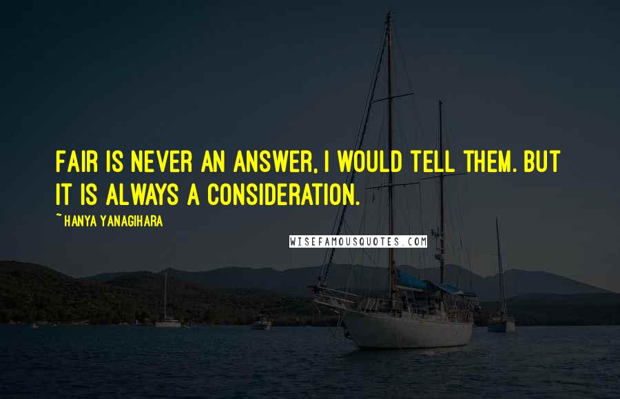 Hanya Yanagihara Quotes: Fair is never an answer, I would tell them. But it is always a consideration.