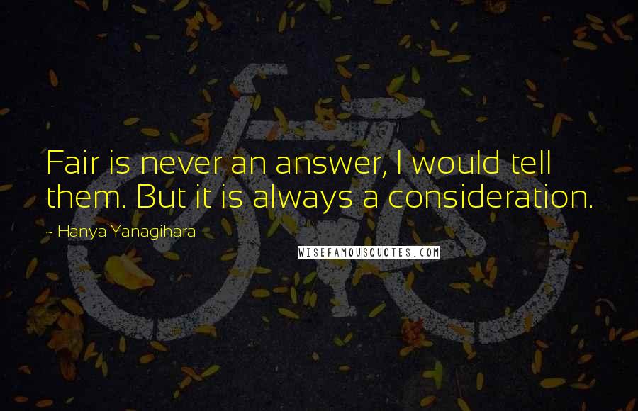 Hanya Yanagihara Quotes: Fair is never an answer, I would tell them. But it is always a consideration.