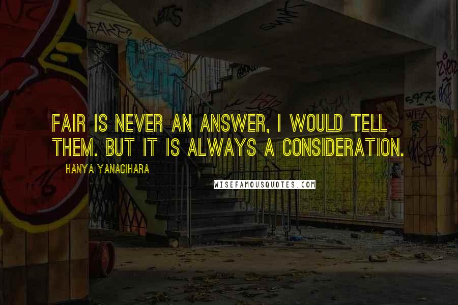 Hanya Yanagihara Quotes: Fair is never an answer, I would tell them. But it is always a consideration.