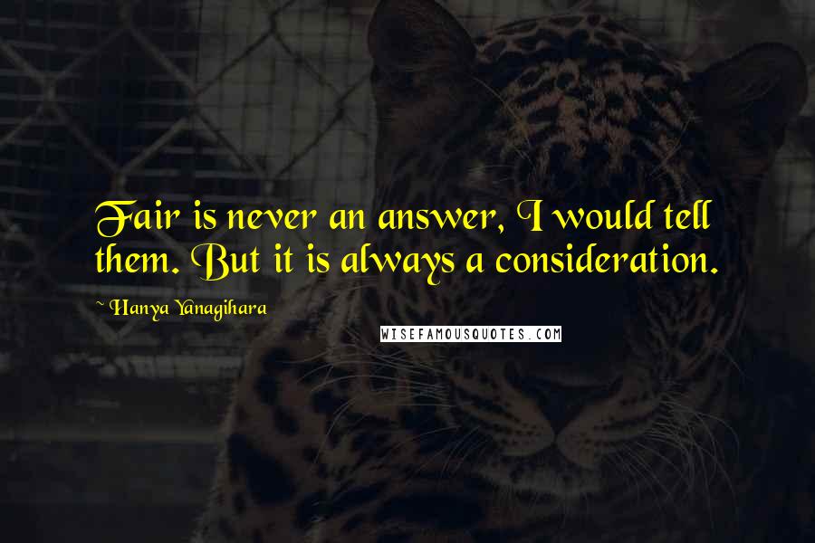 Hanya Yanagihara Quotes: Fair is never an answer, I would tell them. But it is always a consideration.