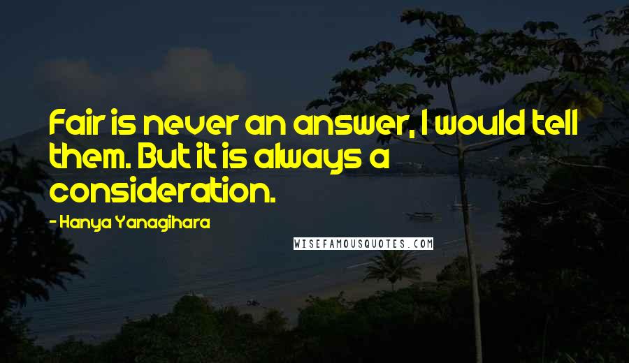 Hanya Yanagihara Quotes: Fair is never an answer, I would tell them. But it is always a consideration.