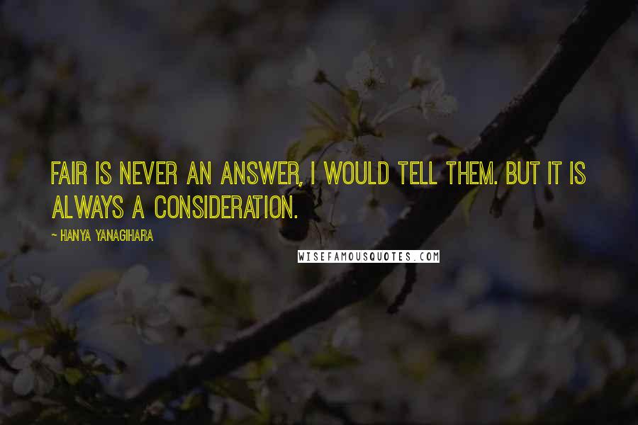 Hanya Yanagihara Quotes: Fair is never an answer, I would tell them. But it is always a consideration.