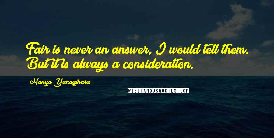 Hanya Yanagihara Quotes: Fair is never an answer, I would tell them. But it is always a consideration.