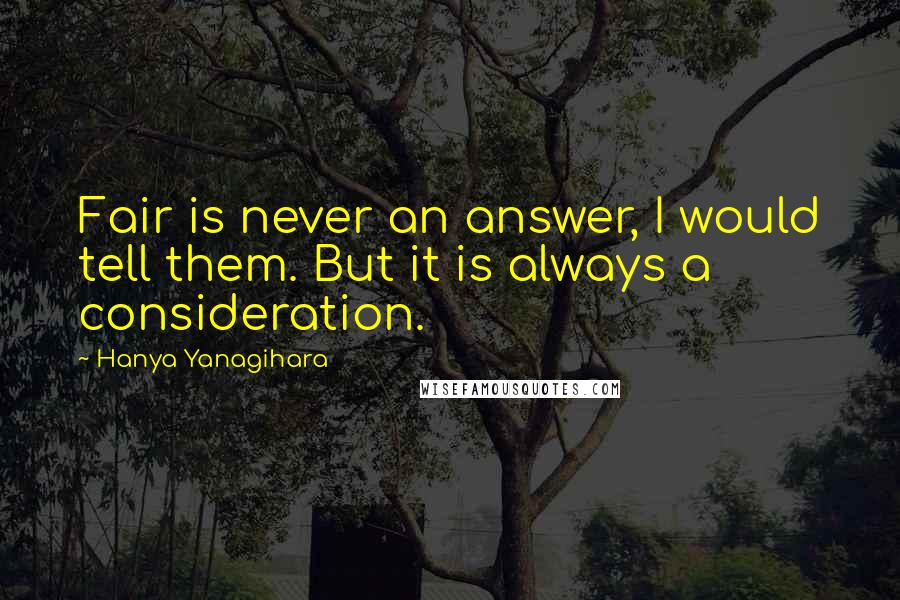 Hanya Yanagihara Quotes: Fair is never an answer, I would tell them. But it is always a consideration.