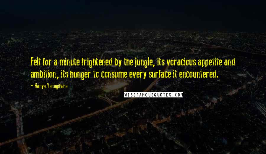 Hanya Yanagihara Quotes: Felt for a minute frightened by the jungle, its voracious appetite and ambition, its hunger to consume every surface it encountered.