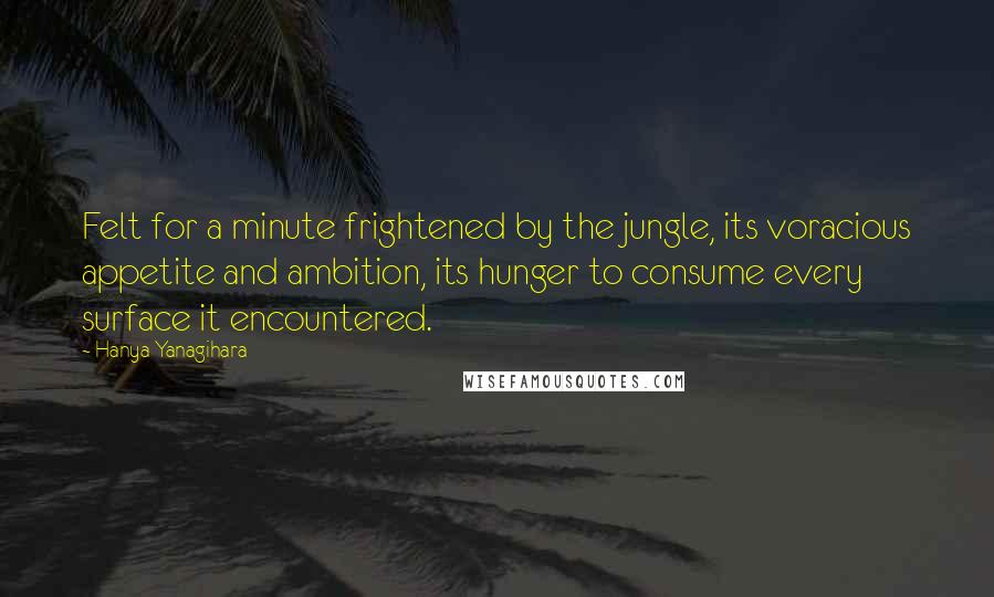 Hanya Yanagihara Quotes: Felt for a minute frightened by the jungle, its voracious appetite and ambition, its hunger to consume every surface it encountered.