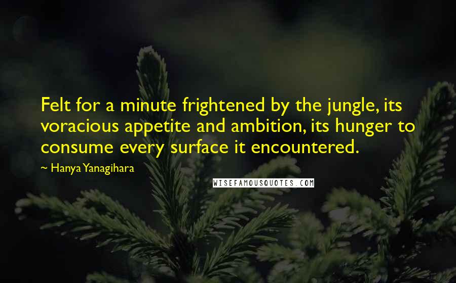 Hanya Yanagihara Quotes: Felt for a minute frightened by the jungle, its voracious appetite and ambition, its hunger to consume every surface it encountered.