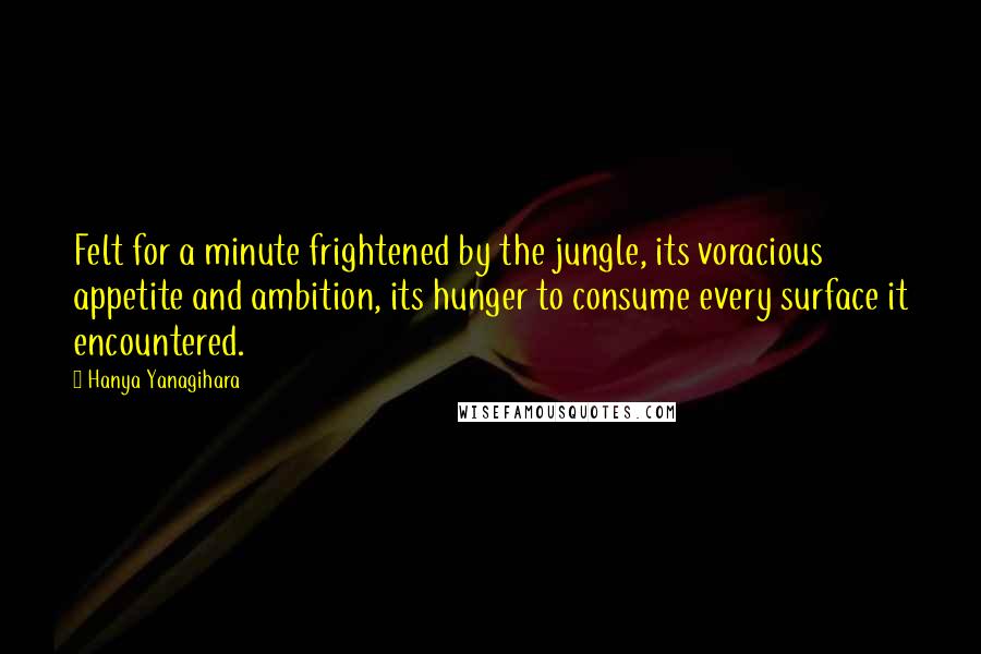 Hanya Yanagihara Quotes: Felt for a minute frightened by the jungle, its voracious appetite and ambition, its hunger to consume every surface it encountered.