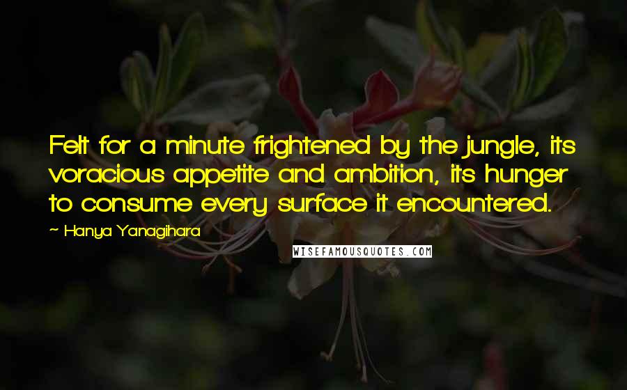 Hanya Yanagihara Quotes: Felt for a minute frightened by the jungle, its voracious appetite and ambition, its hunger to consume every surface it encountered.