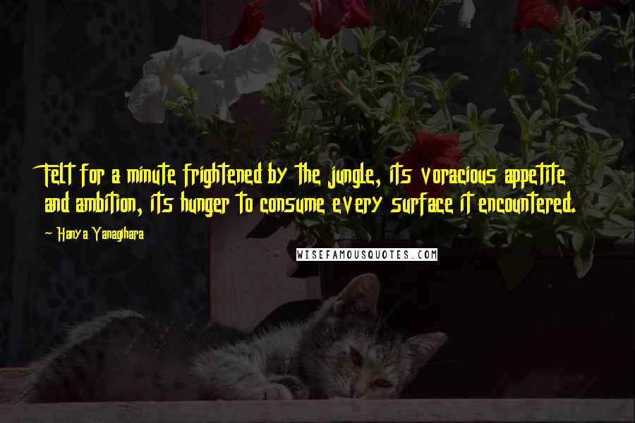 Hanya Yanagihara Quotes: Felt for a minute frightened by the jungle, its voracious appetite and ambition, its hunger to consume every surface it encountered.