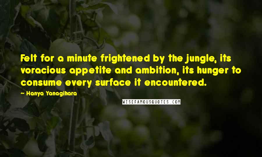 Hanya Yanagihara Quotes: Felt for a minute frightened by the jungle, its voracious appetite and ambition, its hunger to consume every surface it encountered.