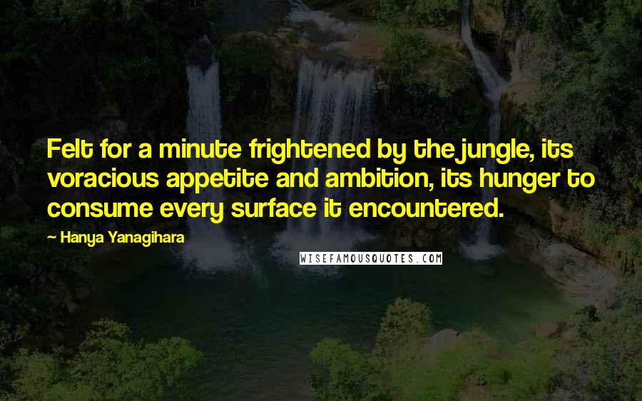 Hanya Yanagihara Quotes: Felt for a minute frightened by the jungle, its voracious appetite and ambition, its hunger to consume every surface it encountered.