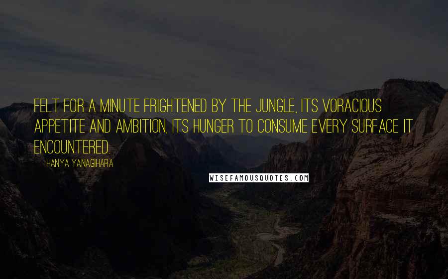 Hanya Yanagihara Quotes: Felt for a minute frightened by the jungle, its voracious appetite and ambition, its hunger to consume every surface it encountered.