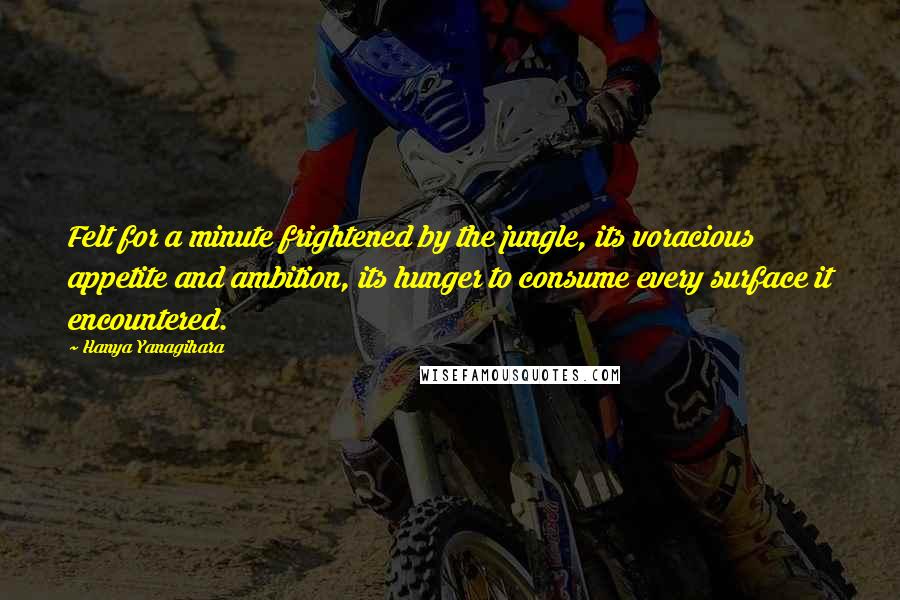 Hanya Yanagihara Quotes: Felt for a minute frightened by the jungle, its voracious appetite and ambition, its hunger to consume every surface it encountered.