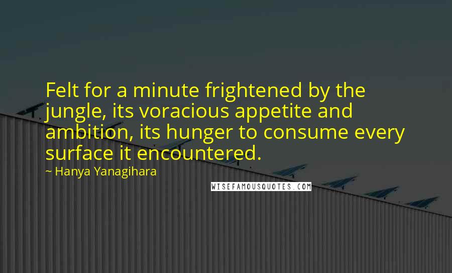 Hanya Yanagihara Quotes: Felt for a minute frightened by the jungle, its voracious appetite and ambition, its hunger to consume every surface it encountered.