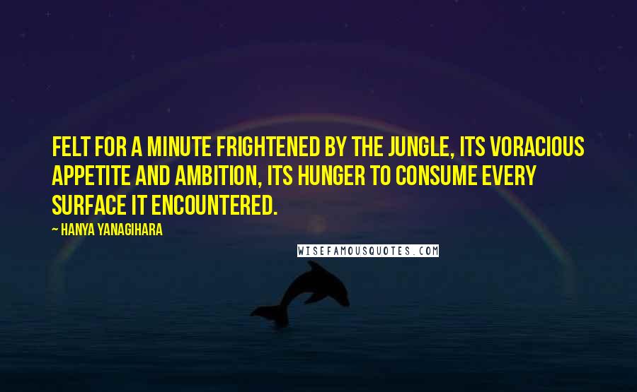 Hanya Yanagihara Quotes: Felt for a minute frightened by the jungle, its voracious appetite and ambition, its hunger to consume every surface it encountered.