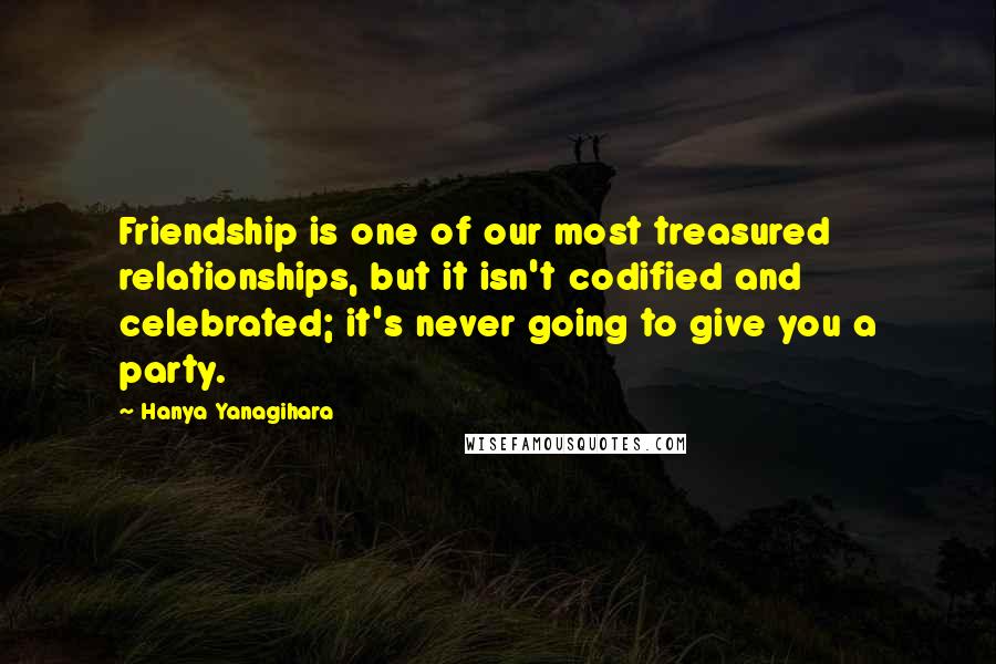 Hanya Yanagihara Quotes: Friendship is one of our most treasured relationships, but it isn't codified and celebrated; it's never going to give you a party.