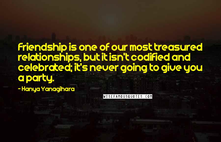 Hanya Yanagihara Quotes: Friendship is one of our most treasured relationships, but it isn't codified and celebrated; it's never going to give you a party.